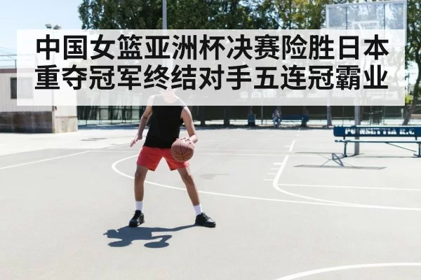 中国女篮亚洲杯决赛险胜日本重夺冠军终结对手五连冠霸业